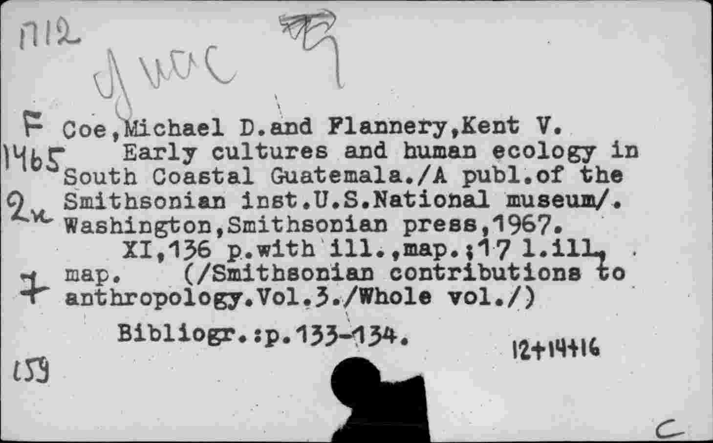 ﻿ПІЙ-
A W t
Г Сое,Michael Б.and Flannery,Kent V.
НЬГ Early cultures and human ecology in c,aSouth Coastal Guatemala./А publ.of the О Smithsonian inst.U.S.National museum/.
4'vc Washington,Smithsonian press,1967.
XI,156 p.with ill.,map.;1? l.ilL. • M map. (/Smithsonian contributions to •г anthropology.Vol,3./Whole vol./)
Bibliogr.sp.135-134.
£53
12+»4+16